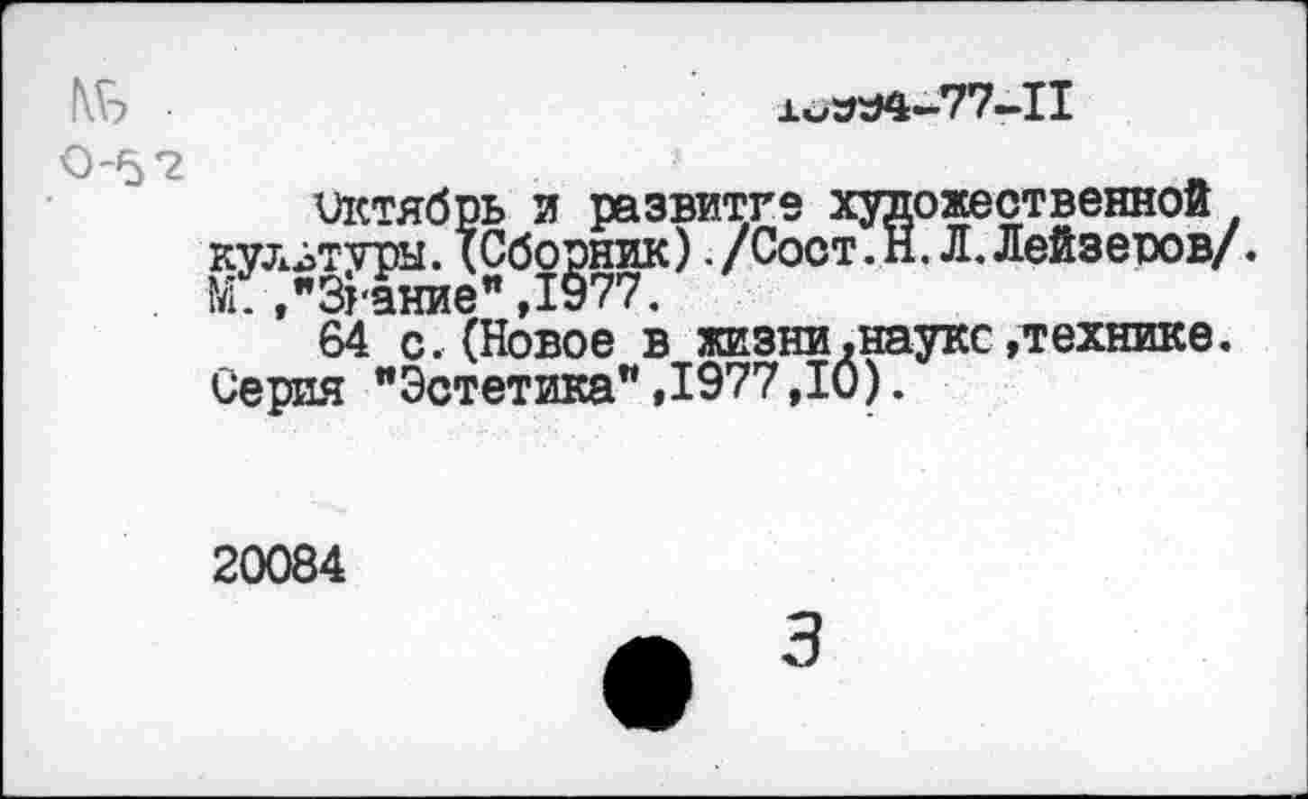 ﻿№ •	х^Л-77-11
0'5*2	_
октябрь и развитие художественной культуры. (Сборник) /Сост.Н. Л. Лейзеров/. М.."Зрение",1977.
64 с.(Новое в жизни.науке»технике. Серия "Эстетика",1977,10).
20084
3